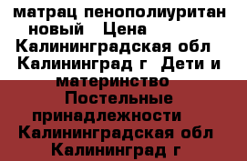 матрац пенополиуритан новый › Цена ­ 2 000 - Калининградская обл., Калининград г. Дети и материнство » Постельные принадлежности   . Калининградская обл.,Калининград г.